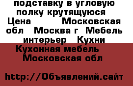 подставку в угловую полку крутящуюся › Цена ­ 900 - Московская обл., Москва г. Мебель, интерьер » Кухни. Кухонная мебель   . Московская обл.